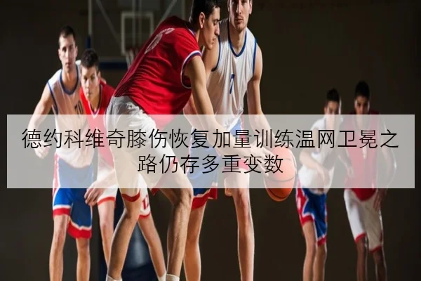 德约科维奇膝伤恢复加量训练温网卫冕之路仍存多重变数